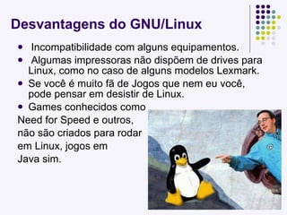 Desvantagens do GNU/Linux Incompatibilidade com alguns equipamentos. Algumas impressoras não dispõem de drives para Linux, como no caso de alguns modelos Lexmark. Se você é muito fã de Jogos que nem eu você, pode pensar em desistir de Linux. Games conhecidos como  Need for Speed e outros, não são criados para rodar em Linux, jogos em  Java sim. 