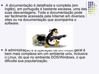 A documentação é detalhada e completa (em inglês), em português é bastante escassa, uma das suas desvantagens. Toda a documentação pode ser facilmente acessada pela Internet em diversos sites ou na documentação que acompanha o software. A administração e a operação de um modo geral é bem mais complexa em um ambiente unix, inclusive o Linux, do que no ambiente DOS/Windows, o que dificulta sua popularização. 