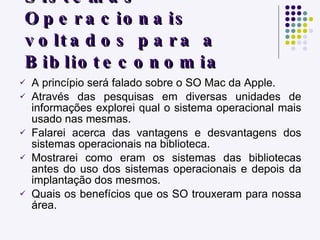 As Aplicações dos Sistemas Operacionais voltados para a Biblioteconomia A princípio será falado sobre o SO Mac da Apple. Através das pesquisas em diversas unidades de informações explorei qual o sistema operacional mais usado nas mesmas. Falarei acerca das vantagens e desvantagens dos sistemas operacionais na biblioteca. Mostrarei como eram os sistemas das bibliotecas antes do uso dos sistemas operacionais e depois da implantação dos mesmos. Quais os benefícios que os SO trouxeram para nossa área. 