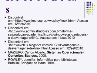 Referências Disponível em:<http://www.ime.usp.br/~weslley/linux.htm>. Acesso em: 12/set/2010 Disponível em: <http://www.administradores.com.br/informe-se/producao-academica/linux-x-windows-as-vantagens-e-desvantagens/540/. Acesso em: 11/set/2010 Disponível em: <http://evollux.blogspot.com/2009/10/vantagens-e-desvantagens-de-linux.html.Acesso em: 12/set/2010 MAZIERO, Carlos Alberto.  Sistemas Operacionais- Conceitos Básicos,  2008. ROWLEY, Jennifer. Informática para bibliotecas. Brasília: Brinquet de livros, 1994. 