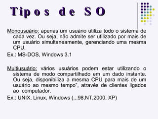 Tipos de SO Monousuário:  apenas um usuário utiliza todo o sistema de cada vez. Ou seja, não admite ser utilizado por mais de um usuário simultaneamente, gerenciando uma mesma CPU.  Ex.: MS-DOS, Windows 3.1 Multiusuário:  vários usuários podem estar utilizando o sistema de modo compartilhado em um dado instante. Ou seja, disponibiliza a mesma CPU para mais de um usuário ao mesmo tempo”, através de clientes ligados ao  computador. Ex.: UNIX, Linux, Windows (...98,NT,2000, XP) 