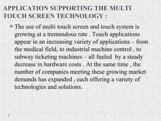 APPLICATION SUPPORTING THE MULTI
TOUCH SCREEN TECHNOLOGY :
 The use of multi touch screen and touch system is
growing at a tremendous rate . Touch applications
appear in an increasing variety of applications – from
the medical field, to industrial machine control , to
subway ticketing machines – all fueled by a steady
decrease in hardware costs . At the same time , the
number of companies meeting these growing market
demands has expanded , each offering a variety of
technologies and solutions.
 