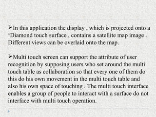 In this application the display , which is projected onto a
‘Diamond touch surface , contains a satellite map image .
Different views can be overlaid onto the map.
Multi touch screen can support the attribute of user
recognition by supposing users who set around the multi
touch table as collaboration so that every one of them do
this do his own movement in the multi touch table and
also his own space of touching . The multi touch interface
enables a group of people to interact with a surface do not
interface with multi touch operation.
 