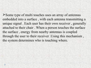 Some type of multi touches uses an array of antennas
embedded into a surface , with each antenna transmitting a
unique signal . Each user has their own receiver , generally
attached to their chair . When a person touches the surface
the surface , energy from nearby antennas is coupled
through the user to their receiver .Using this mechanism ,
the system determines who is touching where.
 