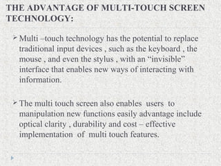 THE ADVANTAGE OF MULTI-TOUCH SCREEN
TECHNOLOGY:
 Multi –touch technology has the potential to replace
traditional input devices , such as the keyboard , the
mouse , and even the stylus , with an “invisible”
interface that enables new ways of interacting with
information.
 The multi touch screen also enables users to
manipulation new functions easily advantage include
optical clarity , durability and cost – effective
implementation of multi touch features.
 
