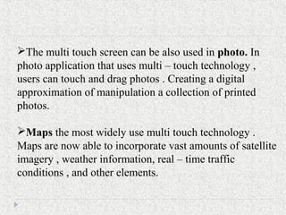 The multi touch screen can be also used in photo. In
photo application that uses multi – touch technology ,
users can touch and drag photos . Creating a digital
approximation of manipulation a collection of printed
photos.
Maps the most widely use multi touch technology .
Maps are now able to incorporate vast amounts of satellite
imagery , weather information, real – time traffic
conditions , and other elements.
 