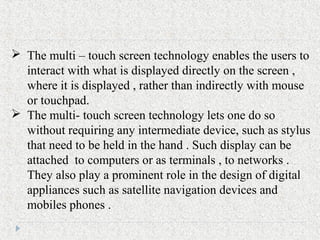  The multi – touch screen technology enables the users to
interact with what is displayed directly on the screen ,
where it is displayed , rather than indirectly with mouse
or touchpad.
 The multi- touch screen technology lets one do so
without requiring any intermediate device, such as stylus
that need to be held in the hand . Such display can be
attached to computers or as terminals , to networks .
They also play a prominent role in the design of digital
appliances such as satellite navigation devices and
mobiles phones .
 