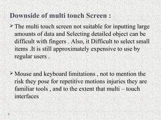 Downside of multi touch Screen :
 The multi touch screen not suitable for inputting large
amounts of data and Selecting detailed object can be
difficult with fingers . Also, it Difficult to select small
items .It is still approximately expensive to use by
regular users .
 Mouse and keyboard limitations , not to mention the
risk they pose for repetitive motions injuries they are
familiar tools , and to the extent that multi – touch
interfaces
 