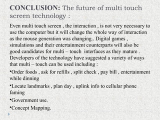 CONCLUSION: The future of multi touch
screen technology :
Even multi touch screen , the interaction , is not very necessary to
use the computer but it will change the whole way of interaction
as the mouse generation was changing.. Digital games ,
simulations and their entertainment counterparts will also be
good candidates for multi – touch interfaces as they mature .
Developers of the technology have suggested a variety of ways
that multi – touch can be used including :
Order foods , ask for refills , split check , pay bill , entertainment
while dinning
Locate landmarks , plan day , uplink info to cellular phone
faming
Government use.
Concept Mapping.
 