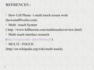 REFRENCES :
 How Cell Phone ‘s multi touch screen work
(howsstafffworks.com)
 Multi –touch System
( http: //www.billbuxton.com/multitouchoverview.html)
 Multi touch interface research
(http://cs.nyu.edu/~jhan/ftirtouch/)
 MULTI –TOUCH
(http://en.wikipedia.org/wiki/multi-touch)
 