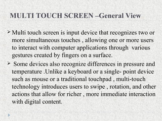 MULTI TOUCH SCREEN –General View
 Multi touch screen is input device that recognizes two or
more simultaneous touches , allowing one or more users
to interact with computer applications through various
gestures created by fingers on a surface.
 Some devices also recognize differences in pressure and
temperature .Unlike a keyboard or a single- point device
such as mouse or a traditional touchpad , multi-touch
technology introduces users to swipe , rotation, and other
actions that allow for richer , more immediate interaction
with digital content.
 