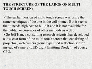 THE STRUCTURE OF THE LARGE OF MULTI
TOUCH SCREEN:
The earlier version of multi touch screen was using the
same techniques of the one in the cell phone . But it seems
that it needs high cost to build it and it is not available for
the public occurrences of other methods as well .
So Jeff Han, a consulting research scientist has developed
a low-cost form of the multi touch screen that consisting of
projector , web camera (some type used reflection sensor
instead of camera),LED(Light Emitting Diode ), of course
CPU.
 