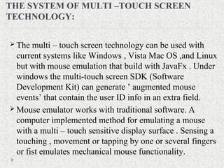 THE SYSTEM OF MULTI –TOUCH SCREEN
TECHNOLOGY:
 The multi – touch screen technology can be used with
current systems like Windows , Vista Mac OS ,and Linux
but with mouse emulation that build with JavaFx . Under
windows the multi-touch screen SDK (Software
Development Kit) can generate ’ augmented mouse
events’ that contain the user ID info in an extra field.
 Mouse emulator works with traditional software. A
computer implemented method for emulating a mouse
with a multi – touch sensitive display surface . Sensing a
touching , movement or tapping by one or several fingers
or fist emulates mechanical mouse functionality.
 
