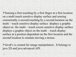 Sensing a first touching by a first finger at a first location
on a multi touch sensitive display surface and sensing
concurrently a second touching by a second location on the
multi – touch sensitive display surface displays a graphic
object on the multi – touch screen sensitive display surface
displays a graphic object on the multi – touch display
surface at a position dependent on the first location and the
second location to emulate moving a mouse.
JavaFx is created for image manipulation . It belongs to
java 2D and java advanced API.
 