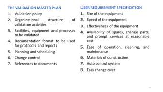 THE VALIDATION MASTER PLAN
1. Validation policy
2. Organizational structure of
validation activities
3. Facilities, equipment and processes
to be validated
4. Documentation format to be used
for protocols and reports
5. Planning and scheduling
6. Change control
7. References to documents
USER REQUIREMENT SPECIFICATION
1. Size of the equipment
2. Speed of the equipment
3. Effectiveness of the equipment
4. Availability of spares, change parts,
and prompt services at reasonable
cost
5. Ease of operation, cleaning, and
maintenance
6. Materials of construction
7. Auto control system
8. Easy change over
13
 