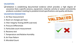 VALIDATION:
 Validation is establishing documented evidence which provides a high degree of
assurance that a specific process, equipment, material, activity or system consistently
produces a product meeting its predetermined specifications and quality attributes.
VALIDATION PARAMETERS
1. Air flow measurement
2. Room air changes per hour.
3. Filter Integrity Testing (HEPA Leak test)
4. Pressure Differentials
5. Particulate count measurement
6. Recovery test
7. Temperature and Relative Humidity
8. Air Flow Pattern
9. Microbial Count
16
 
