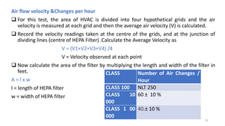 Air flow velocity &Changes per hour
 For this test, the area of HVAC is divided into four hypothetical grids and the air
velocity is measured at each grid and then the average air velocity (V) is calculated.
 Record the velocity readings taken at the centre of the grids, and at the junction of
dividing lines (centre of HEPA Filter) .Calculate the Average Velocity as
V = (V1+V2+V3+V4) /4
V = Velocity observed at each point
 Now calculate the area of the filter by multiplying the length and width of the filter in
feet.
A = l x w
l = length of HEPA filter
w = width of HEPA filter
CLASS Number of Air Changes /
Hour
CLASS 100 NLT 250
CLASS 10
000
60 ± 10 %
CLASS 1 00
000
40.± 10 %
18
 