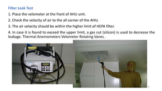 Filter Leak Test
1. Place the velometer at the front of AHU unit.
2. Check the velocity of air to the all corner of the AHU.
3. The air velocity should be within the higher limit of HEPA filter.
4. In case it is found to exceed the upper limit, a gas cut (silicon) is used to decrease the
leakage. Thermal Anemometers Velometer Rotating Vanes .
20
 