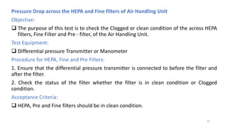 Pressure Drop across the HEPA and Fine filters of Air Handling Unit
Objective:
 The purpose of this test is to check the Clogged or clean condition of the across HEPA
filters, Fine Filter and Pre - filter, of the Air Handling Unit.
Test Equipment:
 Differential pressure Transmitter or Manometer
Procedure for HEPA, Fine and Pre Filters:
1. Ensure that the differential pressure transmitter is connected to before the filter and
after the filter.
2. Check the status of the filter whether the filter is in clean condition or Clogged
condition.
Acceptance Criteria:
 HEPA, Pre and Fine filters should be in clean condition.
24
 