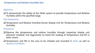 Temperature and Relative Humidity Test
Objective:
 To demonstrate the ability of the HVAC system to provide temperature and Relative
Humidity within the specified range.
Test Equipment:
 Temperature and Relative Humidity Sensor Display Unit for Temperature and Relative
Humidity
Procedure:
 Observe the temperature and relative humidity through respective display unit
wherever installed. Use Hygrometer to check the reading of Temperature and RH in
other rooms.
 Temperature and RH in the area to be checked and recorded in Static as well as
Dynamic Condition.
25
 