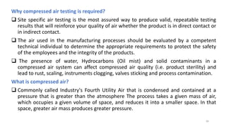 Why compressed air testing is required?
 Site specific air testing is the most assured way to produce valid, repeatable testing
results that will reinforce your quality of air whether the product is in direct contact or
in indirect contact.
 The air used in the manufacturing processes should be evaluated by a competent
technical individual to determine the appropriate requirements to protect the safety
of the employees and the integrity of the products.
 The presence of water, Hydrocarbons (Oil mist) and solid contaminants in a
compressed air system can affect compressed air quality (i.e. product sterility) and
lead to rust, scaling, instruments clogging, valves sticking and process contamination.
What is compressed air?
 Commonly called Industry's Fourth Utility Air that is condensed and contained at a
pressure that is greater than the atmosphere The process takes a given mass of air,
which occupies a given volume of space, and reduces it into a smaller space. In that
space, greater air mass produces greater pressure.
30
 