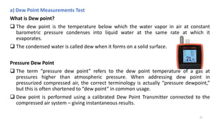 a) Dew Point Measurements Test
What is Dew point?
 The dew point is the temperature below which the water vapor in air at constant
barometric pressure condenses into liquid water at the same rate at which it
evaporates.
 The condensed water is called dew when it forms on a solid surface.
Pressure Dew Point
 The term “pressure dew point” refers to the dew point temperature of a gas at
pressures higher than atmospheric pressure. When addressing dew point in
pressurized compressed air, the correct terminology is actually “pressure dewpoint,”
but this is often shortened to “dew point” in common usage.
 Dew point is performed using a calibrated Dew Point Transmitter connected to the
compressed air system – giving instantaneous results.
33
 