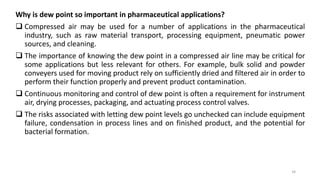 Why is dew point so important in pharmaceutical applications?
 Compressed air may be used for a number of applications in the pharmaceutical
industry, such as raw material transport, processing equipment, pneumatic power
sources, and cleaning.
 The importance of knowing the dew point in a compressed air line may be critical for
some applications but less relevant for others. For example, bulk solid and powder
conveyers used for moving product rely on sufficiently dried and filtered air in order to
perform their function properly and prevent product contamination.
 Continuous monitoring and control of dew point is often a requirement for instrument
air, drying processes, packaging, and actuating process control valves.
 The risks associated with letting dew point levels go unchecked can include equipment
failure, condensation in process lines and on finished product, and the potential for
bacterial formation.
34
 