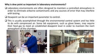 Why is dew point so important in laboratory environments?
 Laboratory environments are often designed to maintain a controlled atmosphere in
order to eliminate airborne contaminants and any sources of error that may interfere
with testing.
 Dewpoint can be an important parameter to control.
 This is usually accomplished through the environmental control system and has little
to do with compressed air. Some lab equipment, such as glove boxes, may require
their feed gas to meet an established dewpoint level in order to maintain the inert
atmosphere of the chamber.
35
 