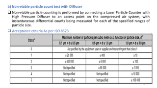 b) Non-viable particle count test with Diffuser
 Non-viable particle counting is performed by connecting a Laser Particle Counter with
High Pressure Diffuser to an access point on the compressed air system, with
instantaneous differential counts being measured for each of the specified ranges of
particle size.
 Acceptance criteria As per ISO 8573
38
 