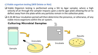c) Viable organism testing (Will Delete or Not)
 Viable Organism testing is performed using a Slit to Agar sampler, where a high
velocity of air through the sampler impacts upon a sterile agar plate allowing the air to
deflect away from the plate while any particles remain in the collection plate.
 A 24-48 hour incubation period will then determine the presence, or otherwise, of any
viable micro-organisms within the air system.
39
 