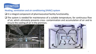 Heating, ventilation and air conditioning (HVAC) system
 It is integral component of pharmaceutical facility functionality.
 The system is needed for maintenance of a suitable temperature, for continuous flow
of air, which ultimately prevents cross- contamination and accumulation of air and to
ensure the cooling of air in the premises.
DEFINITION
4
 