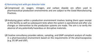 d) Remaining test with gas detector tube
 Compressed air, oxygen, nitrogen, and carbon dioxide are often used in
pharmaceutical production environments and are subject to the Good Manufacturing
Practices.
 Analysing gases within a production environment involves testing them upon receipt
at the facility as well as subsequent tests when the system is operational and after any
changes or intervention to the production systems are made. The aim is to verify the
absence of any potentially hazardous or disruptive materials.
 Creative consultancy provides advice, sampling, and GMP compliant analysis of media
in a pharmaceutical environment based on the requirements of the pharmacopoeias
(e.g. EP, BP and USP).
40
 