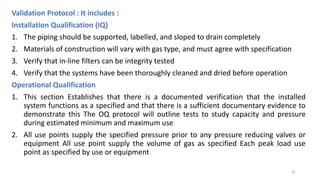 Validation Protocol : It includes :
Installation Qualification (IQ)
1. The piping should be supported, labelled, and sloped to drain completely
2. Materials of construction will vary with gas type, and must agree with specification
3. Verify that in-line filters can be integrity tested
4. Verify that the systems have been thoroughly cleaned and dried before operation
Operational Qualification
1. This section Establishes that there is a documented verification that the installed
system functions as a specified and that there is a sufficient documentary evidence to
demonstrate this The OQ protocol will outline tests to study capacity and pressure
during estimated minimum and maximum use
2. All use points supply the specified pressure prior to any pressure reducing valves or
equipment All use point supply the volume of gas as specified Each peak load use
point as specified by use or equipment
42
 