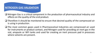  Nitrogen Gas is a critical component in the production of pharmaceutical industry and
effects on the quality of the end product.
 Therefore it should be monitored to ensure that desired quality of the compressed air
is using in production.
 The most common gases used in Pharmaceutical Industries are compressed air used
for instruments or product contact, and Nitrogen used for providing an inert gas in the
vial, ampoule or WFI tanks and used for creating an inert pressure pad in processes
where solvents are present.
NITROGEN GAS VALIDATION
45
 