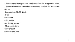  The Quality of Nitrogen Gas is important to ensure that product is safe.
 The most important parameters in specifying Nitrogen Gas quality are:
• Purity
• Gases such as O2, CO & CO2
• Odor
• Dew Point
• Oil Content
• Particulate matter
• Moisture Content
• Viable Count
• Identification Test
46
 