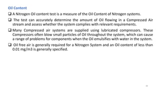 Oil Content
 A Nitrogen Oil content test is a measure of the Oil Content of Nitrogen systems.
 The test can accurately determine the amount of Oil flowing in a Compressed Air
stream and assess whether the system complies with relevant requirements.
 Many Compressed air systems are supplied using lubricated compressors. These
Compressors often blow small particles of Oil throughout the system, which can cause
a range of problems for components when the Oil emulsifies with water in the system.
 Oil free air is generally required for a Nitrogen System and an Oil content of less than
0.01 mg/m3 is generally specified.
48
 