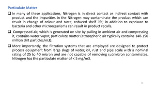 Particulate Matter
 In many of these applications, Nitrogen is in direct contact or indirect contact with
product and the impurities in the Nitrogen may contaminate the product which can
result in change of colour and taste, reduced shelf life, in addition to exposure to
bacteria and other microorganisms can result in product recalls.
 Compressed air, which is generated on site by pulling in ambient air and compressing
it, contains water vapor, particulate matter (atmospheric air typically contains 140-150
million dirt particles/m3).
 More importantly, the filtration systems that are employed are designed to protect
process equipment from large slugs of water, oil, rust and pipe scale with a nominal
rating of 25 to 40 micron and are not capable of removing submicron contaminates.
Nitrogen has the particulate matter of < 5 mg/m3.
49
 