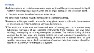 Moisture
 All atmospheric air contains some water vapor which will begin to condense into liquid
water in the Nitrogen gas system when the air or gas cools past the saturation point,
i.e., the point where it can hold no more water vapor.
The condensed moisture must be removed by a separator and trap.
 Moisture in Nitrogen used in a manufacturing plant causes problems in the operation
of pneumatic air systems, solenoid valves and air motors.
 This moisture causes rust and increased wear of moving parts as it washes away
lubrication. Corrosion of gas operated instruments from moisture can give false
readings, interrupting or shutting down plant processes. The malfunctioning of these
controls due to rust, scale, and clogged orifices can result in damage to product or in
costly shutdowns. Additionally, the freezing of moisture in control lines in cold
weather commonly causes faulty operation of controls. Moisture content should be
less than < 67ppm v/v for Nitrogen Gas System.
50
 