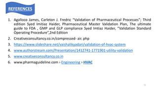 1. Agalloco James, Carleton J. Fredric “Validation of Pharmaceutical Processes”; Third
edition Syed Imitiaz Haider, Pharmaceutical Master Validation Plan, The ultimate
guide to FDA , GMP and GLP compliance Syed Imtiaz Haider, “Validation Standard
Operating Procedure”,2nd Edition
2. Creativeconsultancy.co.in/compressed- air. php
3. https://www.slideshare.net/vaishalikyadari/validation-of-hvac-system
4. www.authorstream.com/Presentation/1412741-1771901-utility-validation
5. www.creativeconsultancy.co.in
6. www.pharmaguideline.com › Engineering › HVAC
REFERENCES
51
 