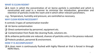 WHAT IS CLEAN ROOM?
 A room in which the concentration of air borne particle is controlled and which is
constructed and used in a manner to minimize the introduction, generation and
retention of particles inside the room and in which other relevant parameters.
e.g.. Temperature, humidity and pressure, are controlled as necessary.
WHY CLEAN ROOM NECESSARY?
It controls 3 types of contamination transfer
 Air borne contamination
 Direct contamination by personnel, equipment etc.
 Contamination from fluids like cleaning fluids, solutions etc.
 As airborne particulate are reduced, chances of particles entry in the process reduced.
 Protects product, personnel & environment.
HOW IT IS ACCOMPLISHED?
 A clean room is continuously flushed with highly filtered air that is forced in through
HEPA filters.
6
 