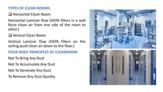 TYPES OF CLEAN ROOMS
 Horizontal Clean Room
Horizontal Laminar flow (HEPA filters in a wall
force clean air from one side of the room to
other.)
 Vertical Clean Room
Vertical Laminar flow (HEPA filters on the
ceiling push clean air down to the floor.)
FOUR BASIC PRINCIPLES OF CLEANROOM
Not To Bring Any Dust
Not To Accumulate Any Dust
Not To Generate Any Dust
To Remove Any Dust Quickly
7
 