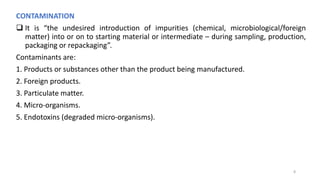 CONTAMINATION
 It is “the undesired introduction of impurities (chemical, microbiological/foreign
matter) into or on to starting material or intermediate – during sampling, production,
packaging or repackaging”.
Contaminants are:
1. Products or substances other than the product being manufactured.
2. Foreign products.
3. Particulate matter.
4. Micro-organisms.
5. Endotoxins (degraded micro-organisms).
8
 