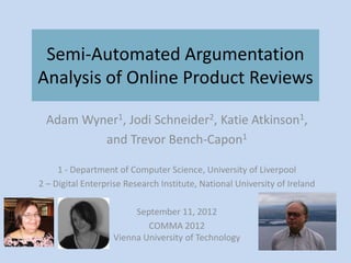 Semi-Automated Argumentation
Analysis of Online Product Reviews

 Adam Wyner1, Jodi Schneider2, Katie Atkinson1,
         and Trevor Bench-Capon1

     1 - Department of Computer Science, University of Liverpool
2 – Digital Enterprise Research Institute, National University of Ireland

                        September 11, 2012
                           COMMA 2012
                   Vienna University of Technology
 