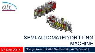 George Holder. C610 Systemwide. ATC (Costain).
SEMI-AUTOMATED DRILLING
MACHINE
3rd Dec 2015
 