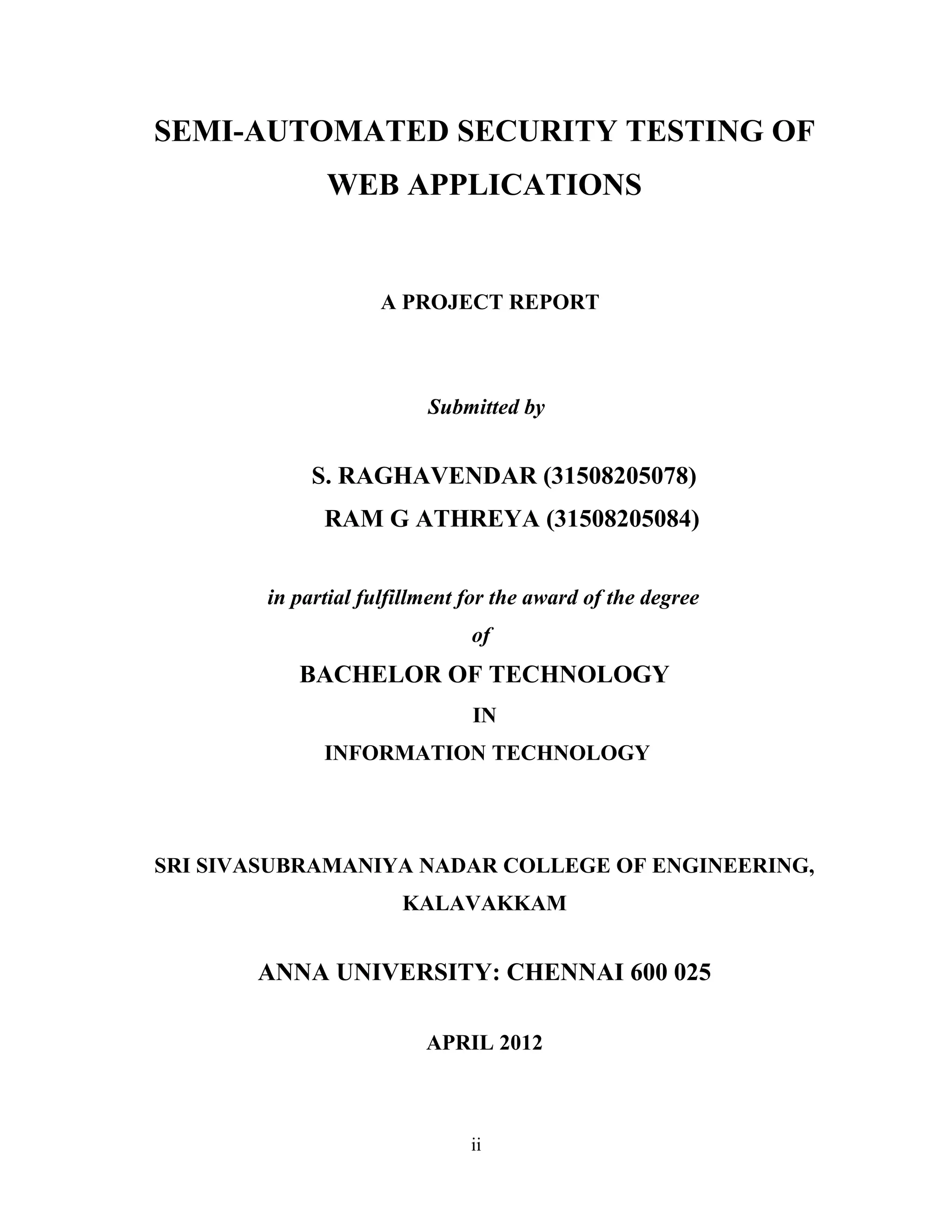 SEMI-AUTOMATED SECURITY TESTING OF
WEB APPLICATIONS
A PROJECT REPORT
Submitted by
S. RAGHAVENDAR (31508205078)
RAM G ATHREYA (31508205084)
in partial fulfillment for the award of the degree
of
BACHELOR OF TECHNOLOGY
IN
INFORMATION TECHNOLOGY
SRI SIVASUBRAMANIYA NADAR COLLEGE OF ENGINEERING,
KALAVAKKAM
ANNA UNIVERSITY: CHENNAI 600 025
APRIL 2012
ii
 