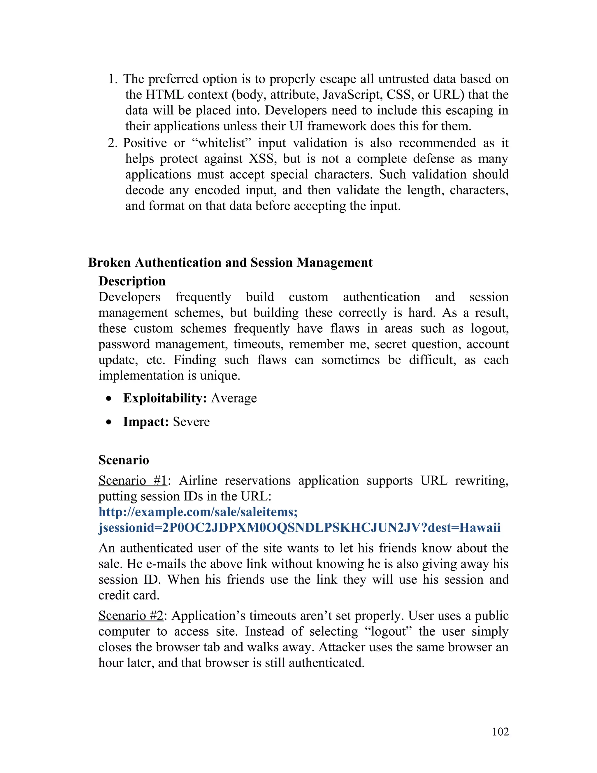 1. The preferred option is to properly escape all untrusted data based on
the HTML context (body, attribute, JavaScript, CSS, or URL) that the
data will be placed into. Developers need to include this escaping in
their applications unless their UI framework does this for them.
2. Positive or “whitelist” input validation is also recommended as it
helps protect against XSS, but is not a complete defense as many
applications must accept special characters. Such validation should
decode any encoded input, and then validate the length, characters,
and format on that data before accepting the input.
Broken Authentication and Session Management
Description
Developers frequently build custom authentication and session
management schemes, but building these correctly is hard. As a result,
these custom schemes frequently have flaws in areas such as logout,
password management, timeouts, remember me, secret question, account
update, etc. Finding such flaws can sometimes be difficult, as each
implementation is unique.
• Exploitability: Average
• Impact: Severe
Scenario
Scenario #1: Airline reservations application supports URL rewriting,
putting session IDs in the URL:
http://example.com/sale/saleitems;
jsessionid=2P0OC2JDPXM0OQSNDLPSKHCJUN2JV?dest=Hawaii
An authenticated user of the site wants to let his friends know about the
sale. He e-mails the above link without knowing he is also giving away his
session ID. When his friends use the link they will use his session and
credit card.
Scenario #2: Application’s timeouts aren’t set properly. User uses a public
computer to access site. Instead of selecting “logout” the user simply
closes the browser tab and walks away. Attacker uses the same browser an
hour later, and that browser is still authenticated.
102
 