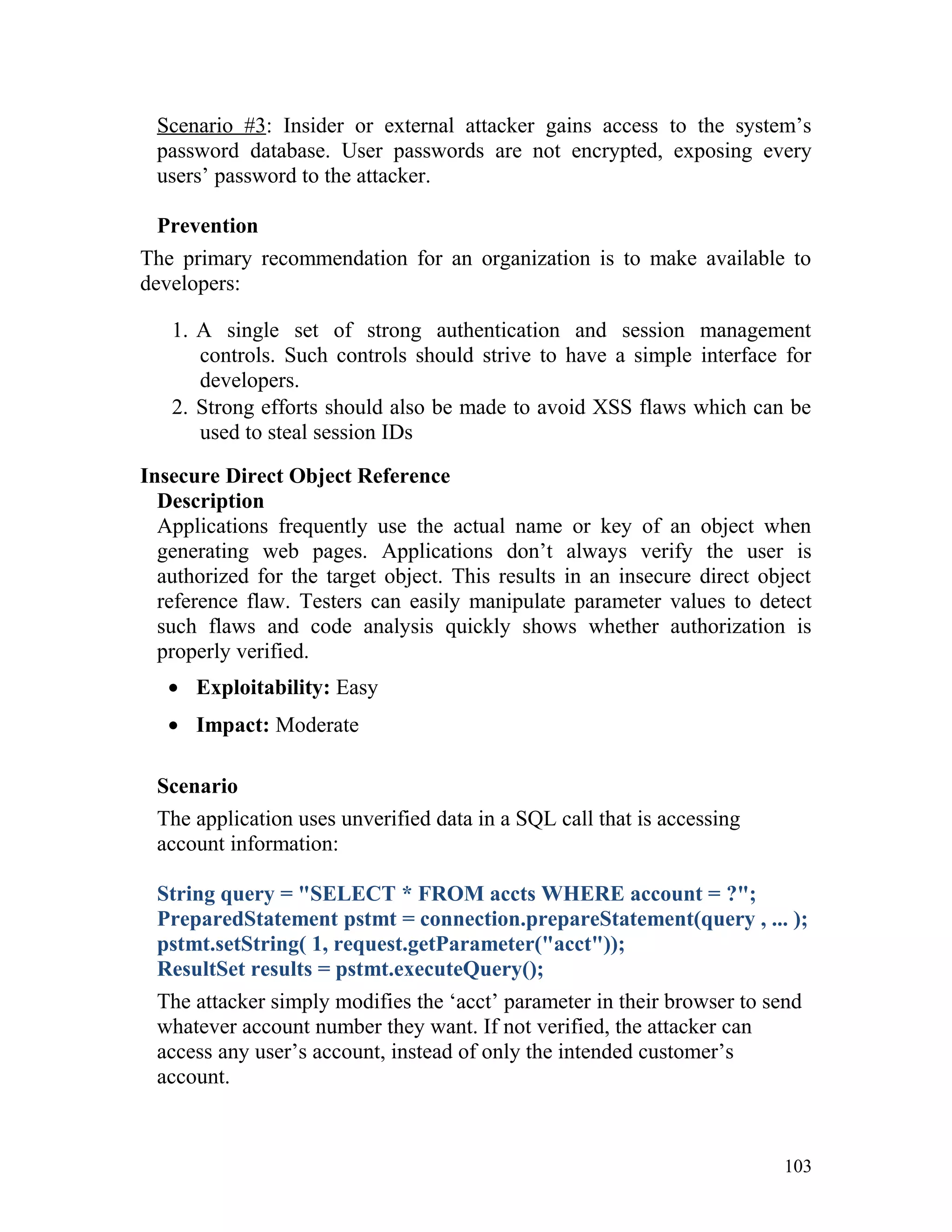 Scenario #3: Insider or external attacker gains access to the system’s
password database. User passwords are not encrypted, exposing every
users’ password to the attacker.
Prevention
The primary recommendation for an organization is to make available to
developers:
1. A single set of strong authentication and session management
controls. Such controls should strive to have a simple interface for
developers.
2. Strong efforts should also be made to avoid XSS flaws which can be
used to steal session IDs
Insecure Direct Object Reference
Description
Applications frequently use the actual name or key of an object when
generating web pages. Applications don’t always verify the user is
authorized for the target object. This results in an insecure direct object
reference flaw. Testers can easily manipulate parameter values to detect
such flaws and code analysis quickly shows whether authorization is
properly verified.
• Exploitability: Easy
• Impact: Moderate
Scenario
The application uses unverified data in a SQL call that is accessing
account information:
String query = "SELECT * FROM accts WHERE account = ?";
PreparedStatement pstmt = connection.prepareStatement(query , ... );
pstmt.setString( 1, request.getParameter("acct"));
ResultSet results = pstmt.executeQuery();
The attacker simply modifies the ‘acct’ parameter in their browser to send
whatever account number they want. If not verified, the attacker can
access any user’s account, instead of only the intended customer’s
account.
103
 
