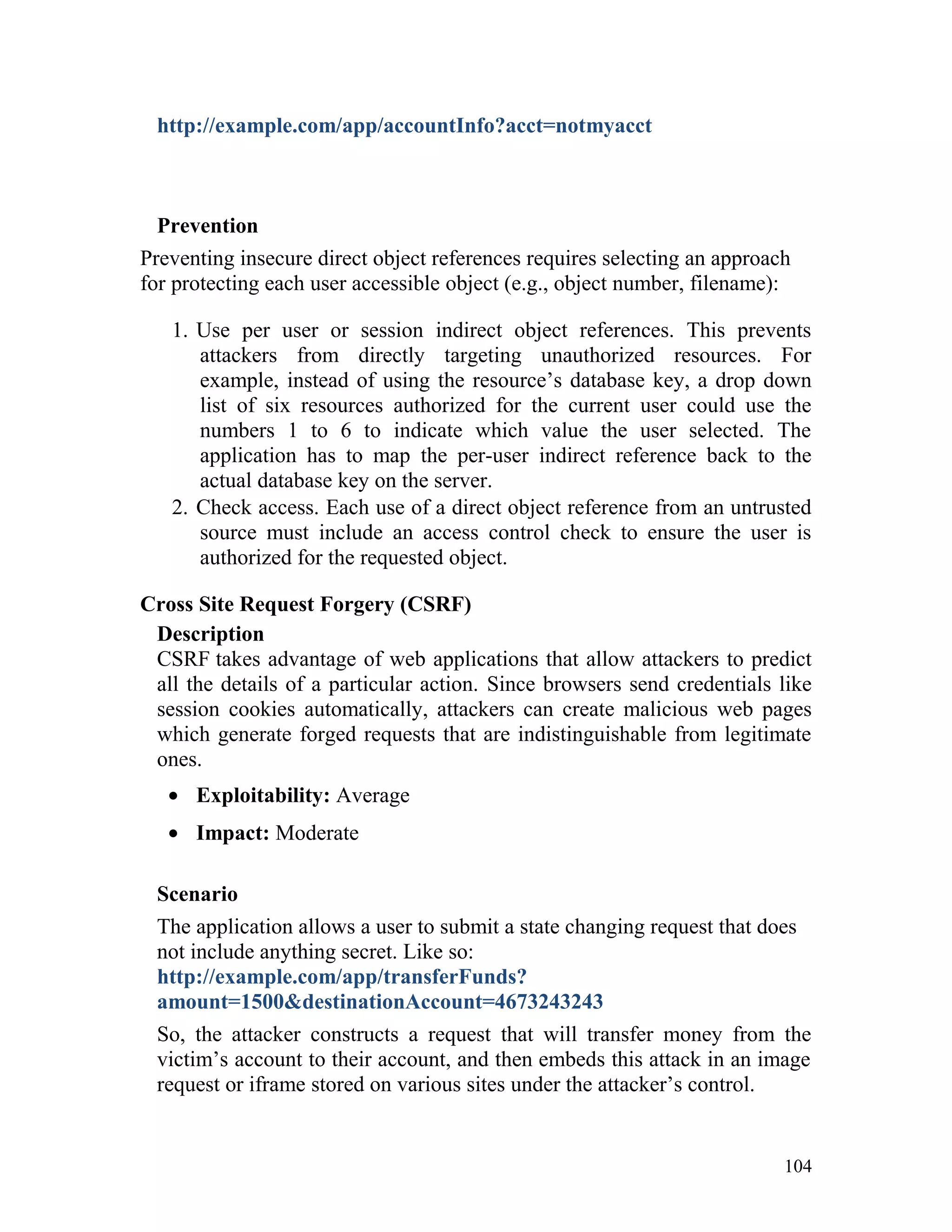 http://example.com/app/accountInfo?acct=notmyacct
Prevention
Preventing insecure direct object references requires selecting an approach
for protecting each user accessible object (e.g., object number, filename):
1. Use per user or session indirect object references. This prevents
attackers from directly targeting unauthorized resources. For
example, instead of using the resource’s database key, a drop down
list of six resources authorized for the current user could use the
numbers 1 to 6 to indicate which value the user selected. The
application has to map the per-user indirect reference back to the
actual database key on the server.
2. Check access. Each use of a direct object reference from an untrusted
source must include an access control check to ensure the user is
authorized for the requested object.
Cross Site Request Forgery (CSRF)
Description
CSRF takes advantage of web applications that allow attackers to predict
all the details of a particular action. Since browsers send credentials like
session cookies automatically, attackers can create malicious web pages
which generate forged requests that are indistinguishable from legitimate
ones.
• Exploitability: Average
• Impact: Moderate
Scenario
The application allows a user to submit a state changing request that does
not include anything secret. Like so:
http://example.com/app/transferFunds?
amount=1500&destinationAccount=4673243243
So, the attacker constructs a request that will transfer money from the
victim’s account to their account, and then embeds this attack in an image
request or iframe stored on various sites under the attacker’s control.
104
 