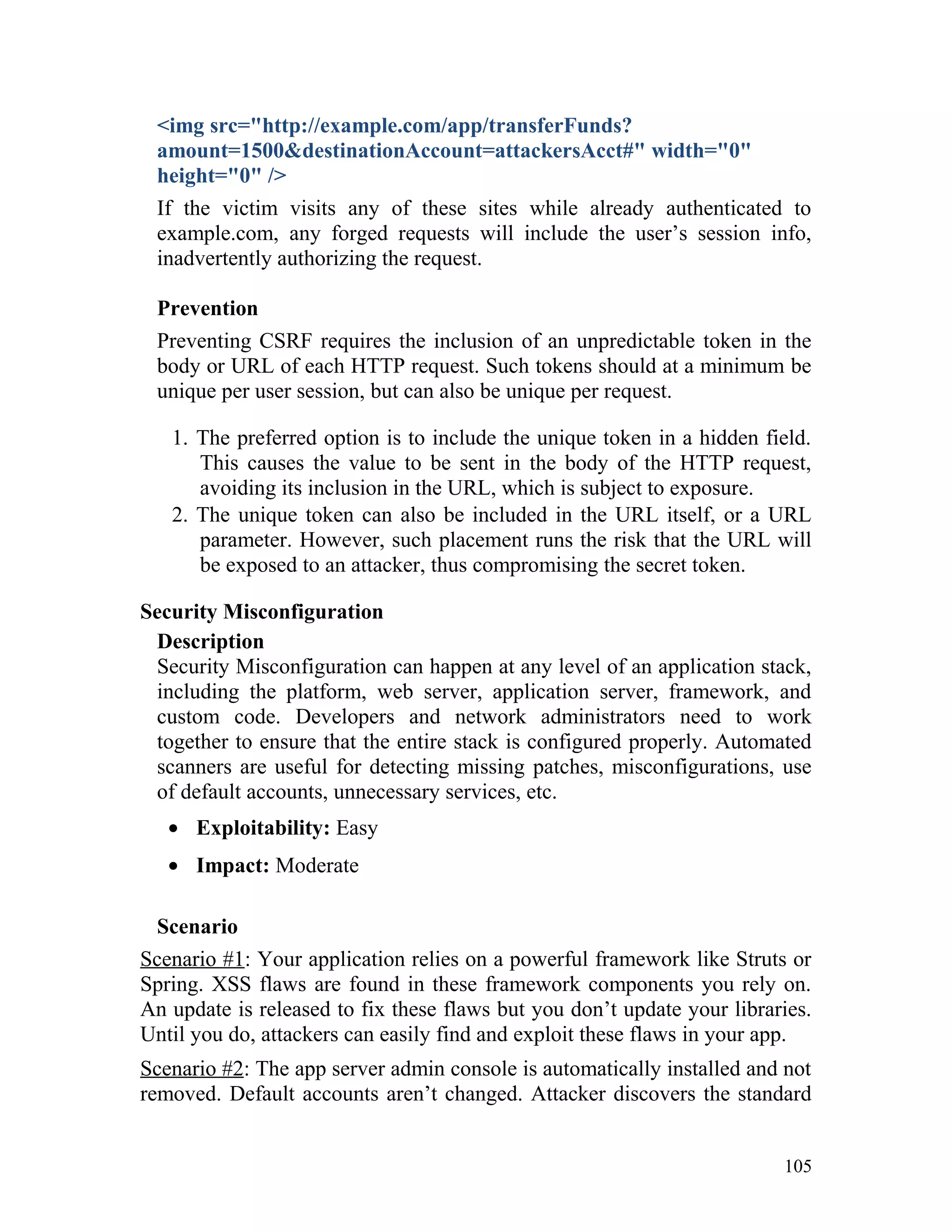 <img src="http://example.com/app/transferFunds?
amount=1500&destinationAccount=attackersAcct#" width="0"
height="0" />
If the victim visits any of these sites while already authenticated to
example.com, any forged requests will include the user’s session info,
inadvertently authorizing the request.
Prevention
Preventing CSRF requires the inclusion of an unpredictable token in the
body or URL of each HTTP request. Such tokens should at a minimum be
unique per user session, but can also be unique per request.
1. The preferred option is to include the unique token in a hidden field.
This causes the value to be sent in the body of the HTTP request,
avoiding its inclusion in the URL, which is subject to exposure.
2. The unique token can also be included in the URL itself, or a URL
parameter. However, such placement runs the risk that the URL will
be exposed to an attacker, thus compromising the secret token.
Security Misconfiguration
Description
Security Misconfiguration can happen at any level of an application stack,
including the platform, web server, application server, framework, and
custom code. Developers and network administrators need to work
together to ensure that the entire stack is configured properly. Automated
scanners are useful for detecting missing patches, misconfigurations, use
of default accounts, unnecessary services, etc.
• Exploitability: Easy
• Impact: Moderate
Scenario
Scenario #1: Your application relies on a powerful framework like Struts or
Spring. XSS flaws are found in these framework components you rely on.
An update is released to fix these flaws but you don’t update your libraries.
Until you do, attackers can easily find and exploit these flaws in your app.
Scenario #2: The app server admin console is automatically installed and not
removed. Default accounts aren’t changed. Attacker discovers the standard
105
 